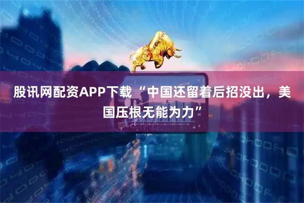 股讯网配资APP下载 “中国还留着后招没出，美国压根无能为力”