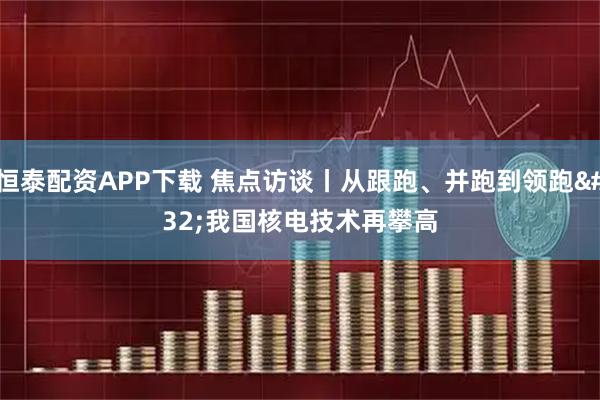 恒泰配资APP下载 焦点访谈丨从跟跑、并跑到领跑&#32;我国核电技术再攀高