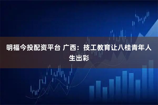 明福今投配资平台 广西:技工教育让八桂青年人生出彩