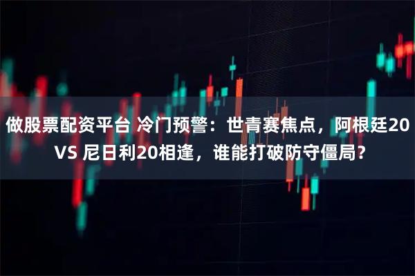 做股票配资平台 冷门预警:世青赛焦点,阿根廷20 VS 尼日利20相逢,谁能打破防守僵局?