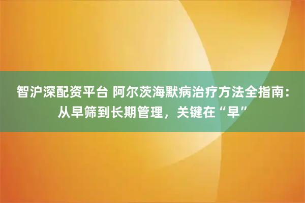 智沪深配资平台 阿尔茨海默病治疗方法全指南：从早筛到长期管理，关键在“早”