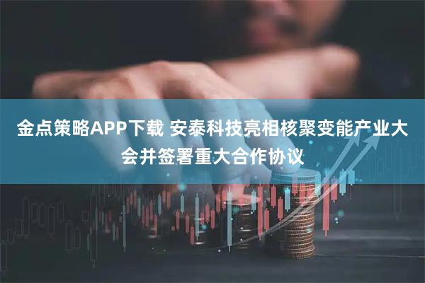 金点策略APP下载 安泰科技亮相核聚变能产业大会并签署重大合作协议