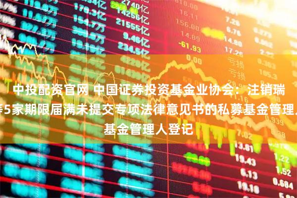 中投配资官网 中国证券投资基金业协会：注销瑞丰达等5家期限届满未提交专项法律意见书的私募基金管理人登记