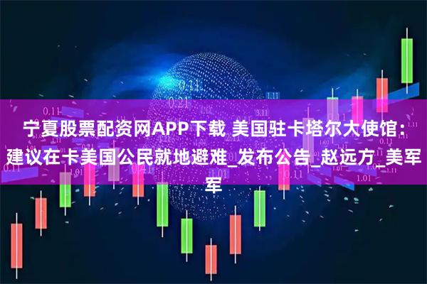 宁夏股票配资网APP下载 美国驻卡塔尔大使馆：建议在卡美国公民就地避难_发布公告_赵远方_美军