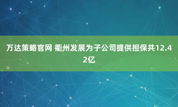 万达策略官网 衢州发展为子公司提供担保共12.42亿