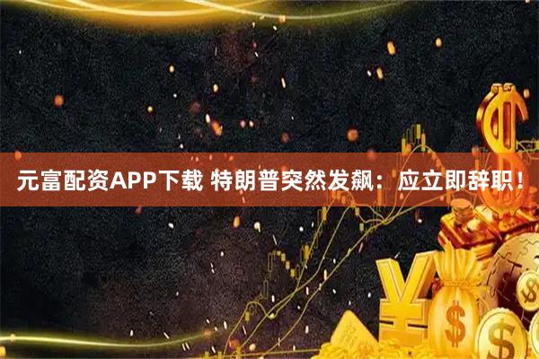 元富配资APP下载 特朗普突然发飙：应立即辞职！