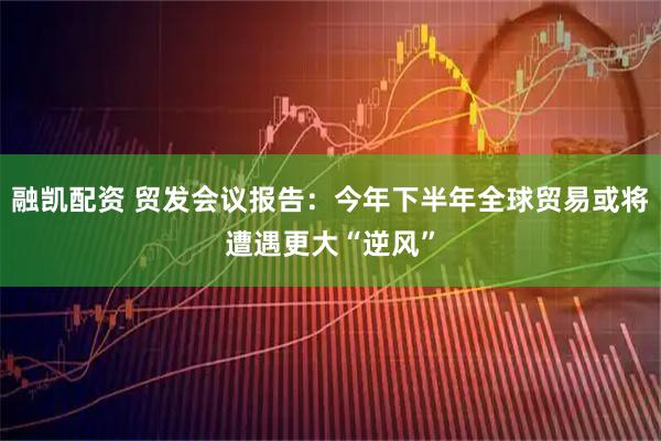 融凯配资 贸发会议报告：今年下半年全球贸易或将遭遇更大“逆风”