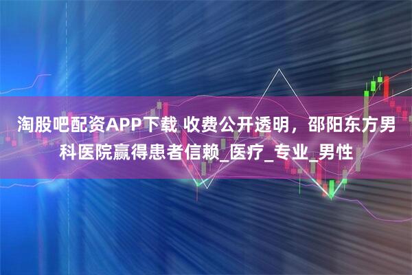 淘股吧配资APP下载 收费公开透明，邵阳东方男科医院赢得患者信赖_医疗_专业_男性