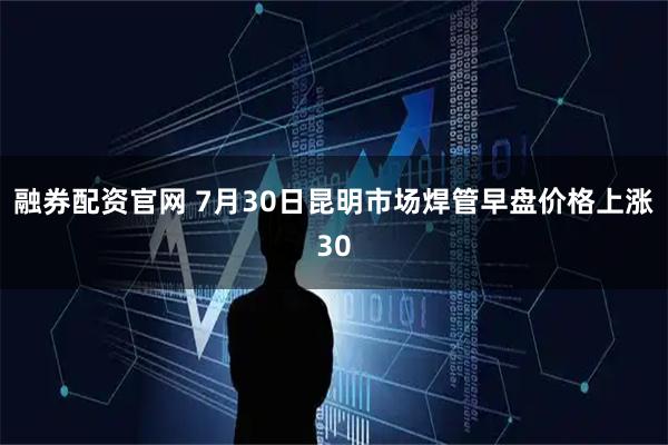 融券配资官网 7月30日昆明市场焊管早盘价格上涨30