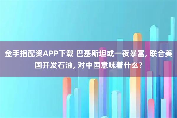金手指配资APP下载 巴基斯坦或一夜暴富, 联合美国开发石油, 对中国意味着什么?