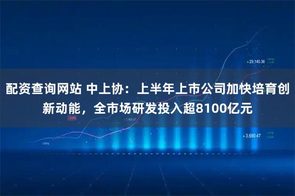 配资查询网站 中上协：上半年上市公司加快培育创新动能，全市场研发投入超8100亿元