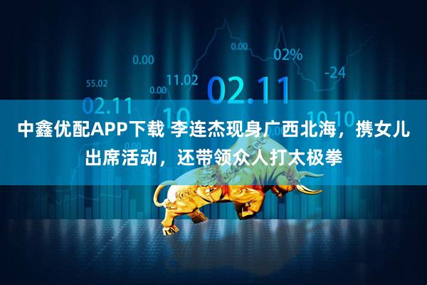 中鑫优配APP下载 李连杰现身广西北海，携女儿出席活动，还带领众人打太极拳